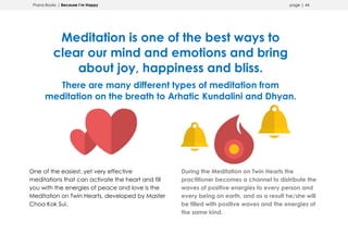 Prana Books | Because I’m Happy page | 44
Meditation is one of the best ways to
clear our mind and emotions and bring
about joy, happiness and bliss.
There are many different types of meditation from
meditation on the breath to Arhatic Kundalini and Dhyan.
One of the easiest, yet very effective
meditations that can activate the heart and fill
you with the energies of peace and love is the
Meditation on Twin Hearts, developed by Master
Choa Kok Sui.
During the Meditation on Twin Hearts the
practitioner becomes a channel to distribute the
waves of positive energies to every person and
every being on earth, and as a result he/she will
be filled with positive waves and the energies of
the same kind.
 