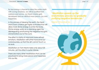 Prana Books | Because I’m Happy page | 45
By becoming a channel to bless the entire earth
with Loving-kindness, we will be purified from
sadness and sorrow, our Heart chakra gets
developed and we will find more peace, joy and
happiness.
In the process of blessing the earth, the Heart
and Crown chakras get highly activated that will
allow more divine energy to enter the body.
Divine energy works as a cleansing agent by
disintegrating and flushing the negative thoughts
and emotions out of the aura.
The effect is clarity of mind and more refined
emotions. Meditation will further transcend our
consciousness, so that the dirt cannot touch us
as souls.
Meditation on Twin Hearts takes only about 20
minutes, yet the effect is quite intense.
There are many other meditations that can be
practiced to bring more peace and happiness
into our life.
“Meditation speeds up the
evolutionary process by gradually
purifying negative tendencies.”
Master Choa Kok Sui
 