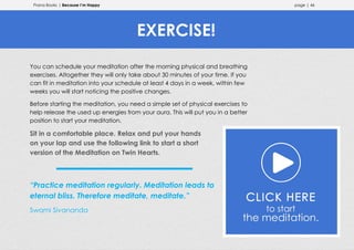 Prana Books | Because I’m Happy page | 46
You can schedule your meditation after the morning physical and breathing
exercises. Altogether they will only take about 30 minutes of your time. If you
can fit in meditation into your schedule at least 4 days in a week, within few
weeks you will start noticing the positive changes.
Before starting the meditation, you need a simple set of physical exercises to
help release the used up energies from your aura. This will put you in a better
position to start your meditation.
Sit in a comfortable place. Relax and put your hands
on your lap and use the following link to start a short
version of the Meditation on Twin Hearts.
“Practice meditation regularly. Meditation leads to
eternal bliss. Therefore meditate, meditate.”
Swami Sivananda
EXERCISE!
 