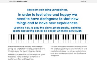 Prana Books | Because I’m Happy page | 48
Boredom can bring unhappiness.
In order to feel alive and happy we
need to have daringness to start new
things and to have new experiences.
Learning how to play the piano, photography, painting,
sports and acting can all be a relief when life gets tough.
We all need to have a hobby that we enjoy
doing. Life is not all about seriousness and work!
It is also about the joy of trying new things.
Hobbies can give us an opportunity to let go of
the serious world and enjoy a moment of
excitement, flow and happiness.
You can also spend some time learning a new
skill and trying self-improvement methods and
meditations to keep you always updated and
fresh. With knowledge comes self-confidence
and power.
 