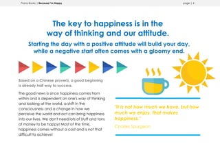 Prana Books | Because I’m Happy page | 4
The key to happiness is in the
way of thinking and our attitude.
Starting the day with a positive attitude will build your day,
while a negative start often comes with a gloomy end.
Based on a Chinese proverb, a good beginning
is already half way to success.
The good news is since happiness comes from
within and is dependent on one's way of thinking
and looking at the world, a shift in the
consciousness and a change in how we
perceive the world and act can bring happiness
into our lives. We don't need lots of stuff and tons
of money to be happy! Most of the time,
happiness comes without a cost and is not that
difficult to achieve!
"It is not how much we have, but how
much we enjoy, that makes
happiness."
Charles Spurgeon
 