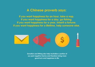 Prana Books | Because I’m Happy page | 52
A Chinese proverb says:
if you want happiness for an hour, take a nap.
If you want happiness for a day, go fishing.
If you want happiness for a year, inherit a fortune.
If you want happiness for a lifetime, help someone else.
Donation and tithing also help neutralize a portion of
our past negative Karma and therefore bring more
good luck and happiness to life.
 