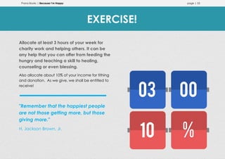 Prana Books | Because I’m Happy page | 53
Allocate at least 3 hours of your week for
charity work and helping others. It can be
any help that you can offer from feeding the
hungry and teaching a skill to healing,
counseling or even blessing.
Also allocate about 10% of your income for tithing
and donation. As we give, we shall be entitled to
receive!
"Remember that the happiest people
are not those getting more, but those
giving more."
H. Jackson Brown, Jr.
EXERCISE!
 