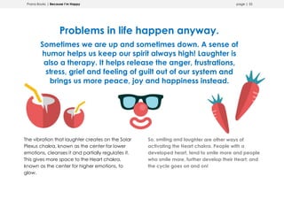 Prana Books | Because I’m Happy page | 55
Problems in life happen anyway.
Sometimes we are up and sometimes down. A sense of
humor helps us keep our spirit always high! Laughter is
also a therapy. It helps release the anger, frustrations,
stress, grief and feeling of guilt out of our system and
brings us more peace, joy and happiness instead.
The vibration that laughter creates on the Solar
Plexus chakra, known as the center for lower
emotions, cleanses it and partially regulates it.
This gives more space to the Heart chakra,
known as the center for higher emotions, to
glow.
So, smiling and laughter are other ways of
activating the Heart chakra. People with a
developed heart, tend to smile more and people
who smile more, further develop their Heart; and
the cycle goes on and on!
 