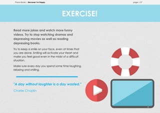 Prana Books | Because I’m Happy page | 57
Read more jokes and watch more funny
videos. Try to stop watching dramas and
depressing movies as well as reading
depressing books.
Try to keep a smile on your face, even at times that
you are alone. Smiling will activate your Heart and
make you feel good even in the midst of a difficult
situation.
Make sure every day you spend some time laughing,
relaxing and smiling.
"A day without laughter is a day wasted."
Charlie Chaplin
EXERCISE!
 