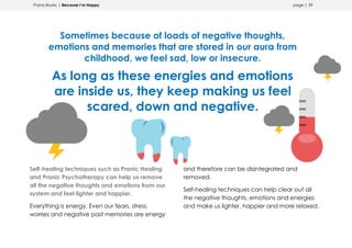 Prana Books | Because I’m Happy page | 59
Sometimes because of loads of negative thoughts,
emotions and memories that are stored in our aura from
childhood, we feel sad, low or insecure.
As long as these energies and emotions
are inside us, they keep making us feel
scared, down and negative.
Self-healing techniques such as Pranic Healing
and Pranic Psychotherapy can help us remove
all the negative thoughts and emotions from our
system and feel lighter and happier.
Everything is energy. Even our fears, stress,
worries and negative past memories are energy
and therefore can be disintegrated and
removed.
Self-healing techniques can help clear out all
the negative thoughts, emotions and energies
and make us lighter, happier and more relaxed.
 