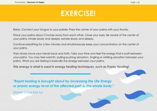 Prana Books | Because I’m Happy page | 60
Relax. Connect your tongue to your palate. Press the center of your palms with your thumb.
Place your palms about 2 inches away from each other. Close your eyes. Be aware of the center of
your palms. Inhale slowly and deeply; exhale slowly and deeply.
Continue breathing for a few minutes and simultaneously keep your concentration on the center of
your palms.
Then slowly move your hands back and forth. Take your time and feel the energy that is built between
your palms. You may feel warmth, pulling-pushing sensation, tingling or whirling sensation between your
palms. What you are feeling is basically the energy between your palms.
This energy is what is used in energy healing techniques, such as Pranic Healing!
"Rapid healing is brought about by increasing the Life Energy
or pranic energy level of the affected part or the whole body."
Master Choa Kok Sui
EXERCISE!
 