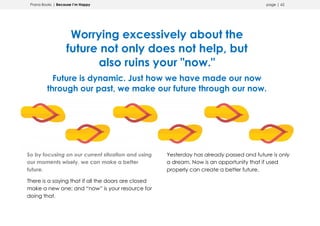 Prana Books | Because I’m Happy page | 62
Worrying excessively about the
future not only does not help, but
also ruins your "now."
Future is dynamic. Just how we have made our now
through our past, we make our future through our now.
So by focusing on our current situation and using
our moments wisely, we can make a better
future.
There is a saying that if all the doors are closed
make a new one; and “now” is your resource for
doing that.
Yesterday has already passed and future is only
a dream. Now is an opportunity that if used
properly can create a better future.
 