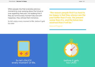 Prana Books | Because I’m Happy page | 63
Often people miss their everyday precious
moments by over worrying about the future or
over regretting their past, not realizing that if
they do not live every moment fully and with
happiness, they will lose them tomorrow.
So let's enjoy every moment of life, before it gets
too late!
“The reason people find it so hard to
be happy is that they always see the
past better than it was, the present
worse than it is, and the future less
resolved than it will be.”
Marcel Pagnol
 