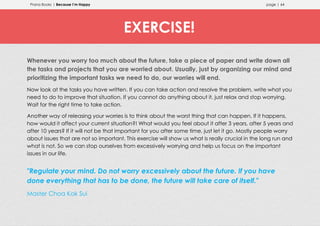 Prana Books | Because I’m Happy page | 64
Whenever you worry too much about the future, take a piece of paper and write down all
the tasks and projects that you are worried about. Usually, just by organizing our mind and
prioritizing the important tasks we need to do, our worries will end.
Now look at the tasks you have written. If you can take action and resolve the problem, write what you
need to do to improve that situation. If you cannot do anything about it, just relax and stop worrying.
Wait for the right time to take action.
Another way of releasing your worries is to think about the worst thing that can happen. If it happens,
how would it affect your current situation?! What would you feel about it after 3 years, after 5 years and
after 10 years? If it will not be that important for you after some time, just let it go. Mostly people worry
about issues that are not so important. This exercise will show us what is really crucial in the long run and
what is not. So we can stop ourselves from excessively worrying and help us focus on the important
issues in our life.
"Regulate your mind. Do not worry excessively about the future. If you have
done everything that has to be done, the future will take care of itself."
Master Choa Kok Sui
EXERCISE!
 