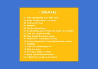 Prana Books | Because I’m Happy page | 66
- SUMMARY -
01- Start Appreciating Every Little Thing
02- Make People around You Happy
03- Let Go of the Past
04- Socialize
05- Practice Detachment
06- Do Something about Things that Make You Unhappy
07- Love and Forgive Yourself
08- Take Regular Emotional Breaks
09- Plan for Your Life and Look Ahead
10- Practice Regular Physical and Breathing Exercises
11- Meditate
12- Dare to do Something New
13- Give and Share
14- Develop a Sense of Humor
15- Apply Self-Healing Techniques
15+1- Stop Worrying about The Future
 