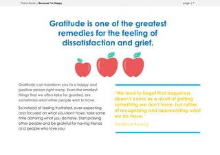 Prana Books | Because I’m Happy page | 7
Gratitude is one of the greatest
remedies for the feeling of
dissatisfaction and grief.
Gratitude can transform you to a happy and
positive person right away. Even the smallest
things that we often take for granted, are
sometimes what other people wish to have.
So instead of feeling frustrated, over-expecting
and focused on what you don't have, take some
time admiring what you do have. Start praising
other people and be grateful for having friends
and people who love you.
“We tend to forget that happiness
doesn’t come as a result of getting
something we don’t have, but rather
of recognizing and appreciating what
we do have.”
Frederick Keonig
 