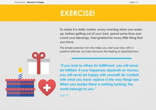 Prana Books | Because I’m Happy page | 8
To make it a daily routine, every morning when you wake
up, before getting out of your bed, spend some time and
count your blessings. Feel grateful for every little thing that
you have.
This simple exercise not only helps you start your day with a
positive attitude, but also removes the feeling of dissatisfaction.
“If you look to others for fulfillment, you will never
be fulfilled. If your happiness depends on money,
you will never be happy with yourself. Be content
with what you have; rejoice in the way things are.
When you realize there is nothing lacking, the
world belongs to you.”
Lao Tz
EXERCISE!
 