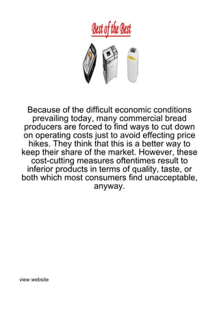 Because of the difficult economic conditions
    prevailing today, many commercial bread
 producers are forced to find ways to cut down
on operating costs just to avoid effecting price
   hikes. They think that this is a better way to
keep their share of the market. However, these
    cost-cutting measures oftentimes result to
  inferior products in terms of quality, taste, or
both which most consumers find unacceptable,
                     anyway.




view website
 