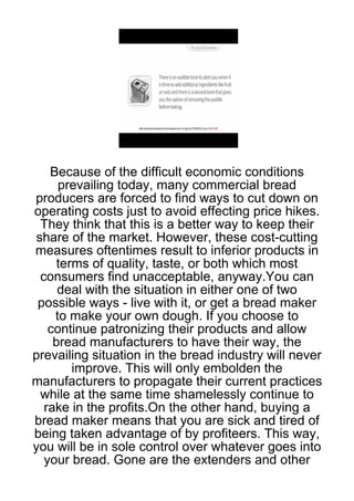 Because of the difficult economic conditions
     prevailing today, many commercial bread
producers are forced to find ways to cut down on
operating costs just to avoid effecting price hikes.
 They think that this is a better way to keep their
share of the market. However, these cost-cutting
measures oftentimes result to inferior products in
     terms of quality, taste, or both which most
 consumers find unacceptable, anyway.You can
     deal with the situation in either one of two
 possible ways - live with it, or get a bread maker
    to make your own dough. If you choose to
   continue patronizing their products and allow
    bread manufacturers to have their way, the
prevailing situation in the bread industry will never
        improve. This will only embolden the
manufacturers to propagate their current practices
 while at the same time shamelessly continue to
  rake in the profits.On the other hand, buying a
bread maker means that you are sick and tired of
being taken advantage of by profiteers. This way,
you will be in sole control over whatever goes into
  your bread. Gone are the extenders and other
 