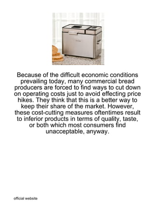Because of the difficult economic conditions
   prevailing today, many commercial bread
producers are forced to find ways to cut down
on operating costs just to avoid effecting price
 hikes. They think that this is a better way to
   keep their share of the market. However,
these cost-cutting measures oftentimes result
 to inferior products in terms of quality, taste,
      or both which most consumers find
             unacceptable, anyway.




official website
 
