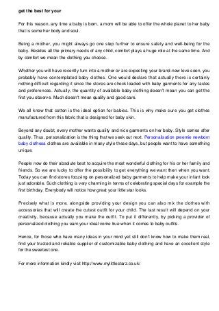 get the best for your
For this reason, any time a baby is born, a mom will be able to offer the whole planet to her baby
that is some her body and soul.
Being a mother, you might always go one step further to ensure safety and well-being for the
baby. Besides all the primary needs of any child, comfort plays a huge role at the same time. And
by comfort we mean the clothing you choose.
Whether you will have recently turn into a mother or are expecting your brand-new love soon, you
probably have contemplated baby clothes. One would declare that actually there is certainly
nothing difficult regarding it since the stores are chock loaded with baby garments for any tastes
and preferences. Actually, the quantity of available baby clothing doesn't mean you can get the
first you observe. Much doesn't mean quality and good care.
We all know that cotton is the ideal option for babies. This is why make sure you get clothes
manufactured from this fabric that is designed for baby skin.
Beyond any doubt, every mother wants quality and nice garments on her baby. Style comes after
quality. Thus, personalization is the thing that we seek out next. Personalisation preemie newborn
baby clothesa clothes are available in many style these days, but people want to have something
unique.
People now do their absolute best to acquire the most wonderful clothing for his or her family and
friends. So we are lucky to offer the possibility to get everything we want then when you want.
Today you can find stores focusing on personalized baby garments to help make your infant look
just adorable. Such clothing is very charming in terms of celebrating special days for example the
first birthday. Everybody will notice how great your little star looks.
Precisely what is more, alongside providing your design you can also mix the clothes with
accessories that will create the cutest outfit for your child. The last result will depend on your
creativity, because actually you make the outfit. To put it differently, by picking a provider of
personalized clothing you earn your ideal come true when it comes to baby outfits.
Hence, for those who have many ideas in your mind yet still don't know how to make them real,
find your trusted and reliable supplier of customizable baby clothing and have an excellent style
for the sweetest one.
For more information kindly visit http://www.mylittlestarz.co.uk/
 