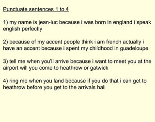 Punctuate sentences 1 to 4 1) my name is jean-luc because i was born in england i speak english perfectly 2) because of my accent people think i am french actually i have an accent because i spent my childhood in guadeloupe 3) tell me when you’ll arrive because i want to meet you at the airport will you come to heathrow or gatwick 4) ring me when you land because if you do that i can get to heathrow before you get to the arrivals hall 