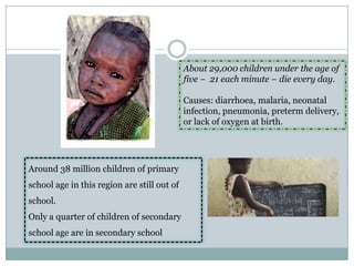 About 29,000 children under the age of
                                             five – 21 each minute – die every day.

                                             Causes: diarrhoea, malaria, neonatal
                                             infection, pneumonia, preterm delivery,
                                             or lack of oxygen at birth.




Around 38 million children of primary
school age in this region are still out of
school.
Only a quarter of children of secondary
school age are in secondary school
 