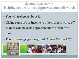Second Reason>>>
Helping people in need improves your self-worth

 You will feel good about it.

 Giving some of our income to others that is worse off

 than us can make us appreciate more of what we
 have.

 You can change yourself, and change the world!!!
 