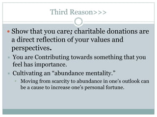 Third Reason>>>

 Show that you care; charitable donations are
    a direct reflection of your values and
    perspectives.
 You are Contributing towards something that you
  feel has importance.
 Cultivating an “abundance mentality.”
     • Moving from scarcity to abundance in one‟s outlook can
       be a cause to increase one‟s personal fortune.
 