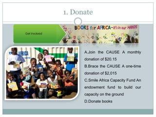 1. Donate




      A.Join the CAUSE A monthly
      donation of $20.15
      B.Brace the CAUSE A one-time
      donation of $2,015
      C.Smile Africa Capacity Fund An
      endowment fund to build our
      capacity on the ground
      D.Donate books
 