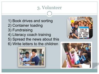3. Volunteer

1) Book drives and sorting
2) Container loading
3) Fundraising
4) Literacy coach training
5) Spread the news about this
6) Write letters to the children
 
