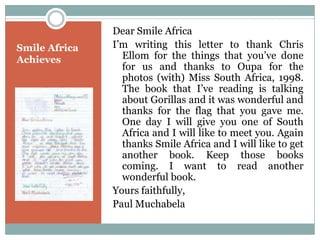 Dear Smile Africa
Smile Africa   I‟m writing this letter to thank Chris
Achieves         Ellom for the things that you‟ve done
                 for us and thanks to Oupa for the
                 photos (with) Miss South Africa, 1998.
                 The book that I‟ve reading is talking
                 about Gorillas and it was wonderful and
                 thanks for the flag that you gave me.
                 One day I will give you one of South
                 Africa and I will like to meet you. Again
                 thanks Smile Africa and I will like to get
                 another book. Keep those books
                 coming. I want to read another
                 wonderful book.
               Yours faithfully,
               Paul Muchabela
 
