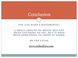 Conclusion

   YOU CAN MAKE A DIFFERENCE!!

A SMALL AMOUNT OF MONEY MAY NOT
MEAN ANYTHING TO YOU, BUT IT DOES
MEAN SOMETHING TO THOSE IN NEEDS.

          BE THE CAUSE

         www.smileafrica.com
 