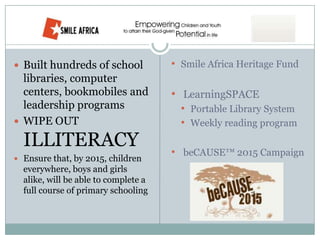  Built hundreds of school            • Smile Africa Heritage Fund
  libraries, computer
  centers, bookmobiles and            • LearningSPACE
  leadership programs                   • Portable Library System
 WIPE OUT                              • Weekly reading program
  ILLITERACY                          • beCAUSE™ 2015 Campaign
 Ensure that, by 2015, children
  everywhere, boys and girls
  alike, will be able to complete a
  full course of primary schooling
 