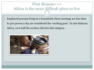 First Reason>>>
        Africa is the most difficult place to live

 Employed persons living in a household where earnings are less than

  $1 per person a day are considered the „working poor‟. In sub-Saharan
  Africa, over half the workers fall into this category.
 