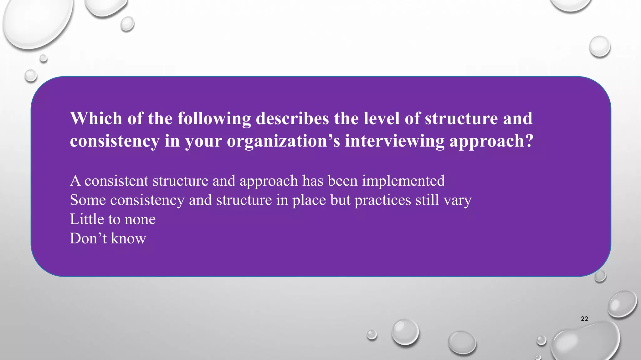 22
Which of the following describes the level of structure and
consistency in your organization’s interviewing approach?
A consistent structure and approach has been implemented
Some consistency and structure in place but practices still vary
Little to none
Don’t know
 