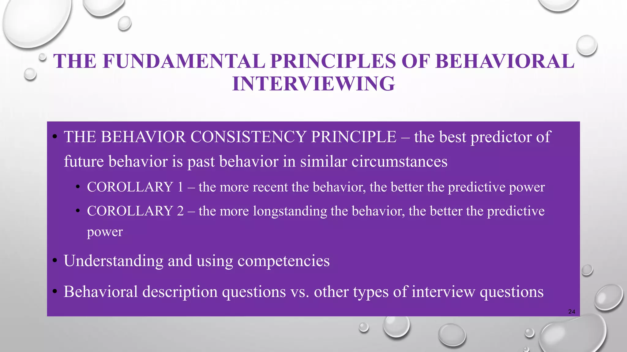 THE FUNDAMENTAL PRINCIPLES OF BEHAVIORAL
INTERVIEWING
• THE BEHAVIOR CONSISTENCY PRINCIPLE – the best predictor of
future behavior is past behavior in similar circumstances
• COROLLARY 1 – the more recent the behavior, the better the predictive power
• COROLLARY 2 – the more longstanding the behavior, the better the predictive
power
• Understanding and using competencies
• Behavioral description questions vs. other types of interview questions
24
 