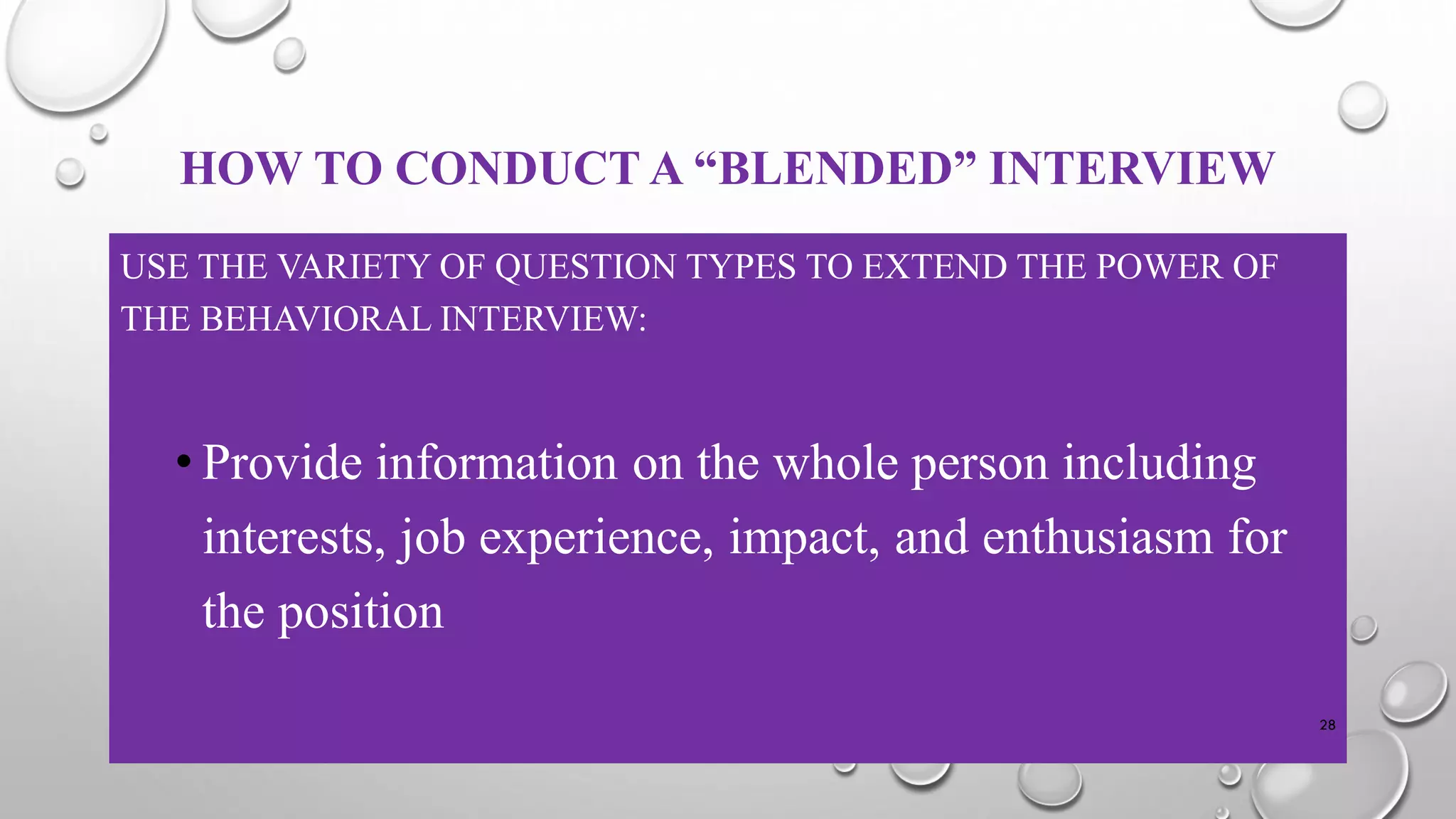 HOW TO CONDUCT A “BLENDED” INTERVIEW
USE THE VARIETY OF QUESTION TYPES TO EXTEND THE POWER OF
THE BEHAVIORAL INTERVIEW:
• Provide information on the whole person including
interests, job experience, impact, and enthusiasm for
the position
28
 