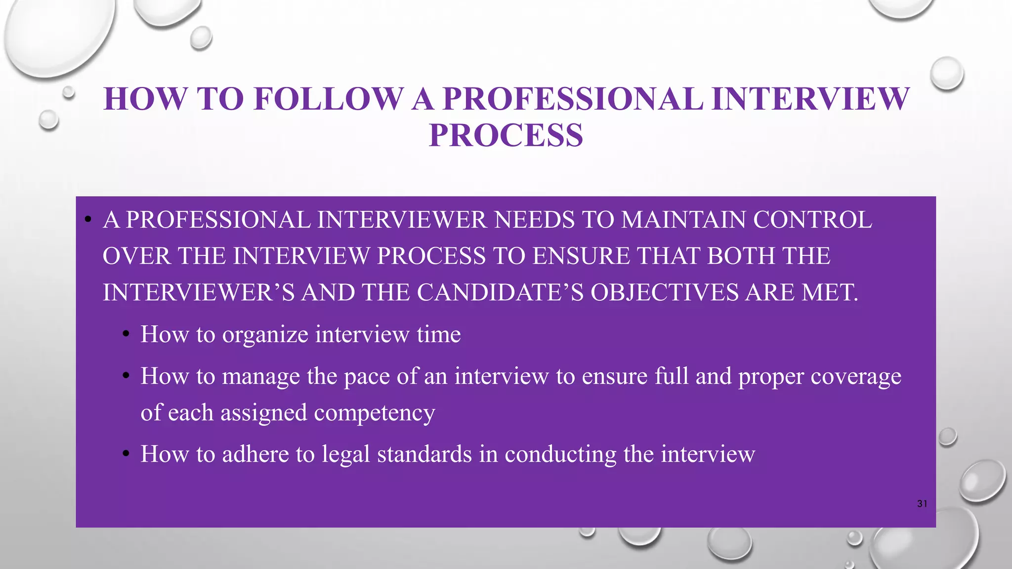HOW TO FOLLOW A PROFESSIONAL INTERVIEW
PROCESS
• A PROFESSIONAL INTERVIEWER NEEDS TO MAINTAIN CONTROL
OVER THE INTERVIEW PROCESS TO ENSURE THAT BOTH THE
INTERVIEWER’S AND THE CANDIDATE’S OBJECTIVES ARE MET.
• How to organize interview time
• How to manage the pace of an interview to ensure full and proper coverage
of each assigned competency
• How to adhere to legal standards in conducting the interview
31
 