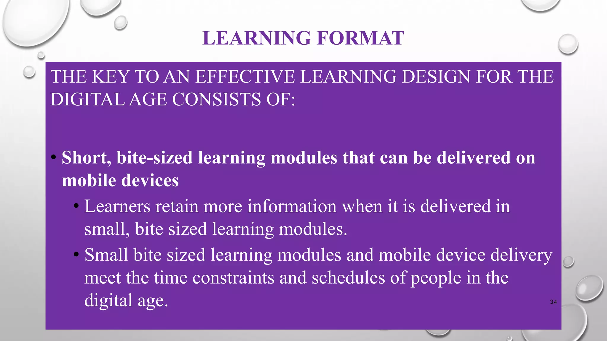 LEARNING FORMAT
THE KEY TO AN EFFECTIVE LEARNING DESIGN FOR THE
DIGITAL AGE CONSISTS OF:
• Short, bite-sized learning modules that can be delivered on
mobile devices
• Learners retain more information when it is delivered in
small, bite sized learning modules.
• Small bite sized learning modules and mobile device delivery
meet the time constraints and schedules of people in the
digital age. 34
 