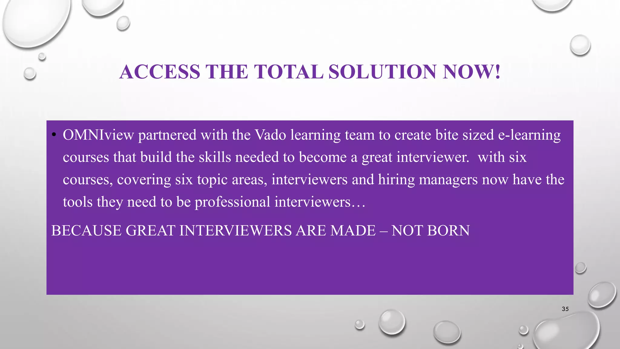 ACCESS THE TOTAL SOLUTION NOW!
• OMNIview partnered with the Vado learning team to create bite sized e-learning
courses that build the skills needed to become a great interviewer. with six
courses, covering six topic areas, interviewers and hiring managers now have the
tools they need to be professional interviewers…
BECAUSE GREAT INTERVIEWERS ARE MADE – NOT BORN
35
 