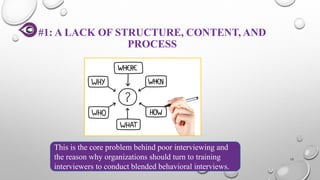 #1: A LACK OF STRUCTURE, CONTENT, AND
PROCESS
15
This is the core problem behind poor interviewing and
the reason why organizations should turn to training
interviewers to conduct blended behavioral interviews.
 