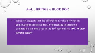 And… BRINGS A HUGE ROI!
• Research suggests that the difference in value between an
employee performing at the 83rd percentile in their role
compared to an employee at the 50th percentile is 40% of their
annual salary!
19
 