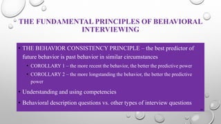 THE FUNDAMENTAL PRINCIPLES OF BEHAVIORAL
INTERVIEWING
• THE BEHAVIOR CONSISTENCY PRINCIPLE – the best predictor of
future behavior is past behavior in similar circumstances
• COROLLARY 1 – the more recent the behavior, the better the predictive power
• COROLLARY 2 – the more longstanding the behavior, the better the predictive
power
• Understanding and using competencies
• Behavioral description questions vs. other types of interview questions
24
 