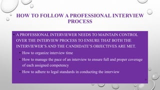 HOW TO FOLLOW A PROFESSIONAL INTERVIEW
PROCESS
• A PROFESSIONAL INTERVIEWER NEEDS TO MAINTAIN CONTROL
OVER THE INTERVIEW PROCESS TO ENSURE THAT BOTH THE
INTERVIEWER’S AND THE CANDIDATE’S OBJECTIVES ARE MET.
• How to organize interview time
• How to manage the pace of an interview to ensure full and proper coverage
of each assigned competency
• How to adhere to legal standards in conducting the interview
31
 