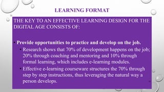 LEARNING FORMAT
THE KEY TO AN EFFECTIVE LEARNING DESIGN FOR THE
DIGITAL AGE CONSISTS OF:
• Provide opportunities to practice and develop on the job.
• Research shows that 70% of development happens on the job;
20% through coaching and mentoring and 10% through
formal learning, which includes e-learning modules.
• Effective e-learning courseware structures the 70% through
step by step instructions, thus leveraging the natural way a
person develops. 33
 