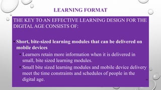 LEARNING FORMAT
THE KEY TO AN EFFECTIVE LEARNING DESIGN FOR THE
DIGITAL AGE CONSISTS OF:
• Short, bite-sized learning modules that can be delivered on
mobile devices
• Learners retain more information when it is delivered in
small, bite sized learning modules.
• Small bite sized learning modules and mobile device delivery
meet the time constraints and schedules of people in the
digital age. 34
 