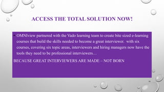 ACCESS THE TOTAL SOLUTION NOW!
• OMNIview partnered with the Vado learning team to create bite sized e-learning
courses that build the skills needed to become a great interviewer. with six
courses, covering six topic areas, interviewers and hiring managers now have the
tools they need to be professional interviewers…
BECAUSE GREAT INTERVIEWERS ARE MADE – NOT BORN
35
 