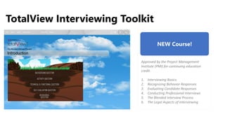 TotalView Interviewing Toolkit
NEW Course!
Approved by the Project Management
Institute (PMI) for continuing education
credit.
1. Interviewing Basics
2. Recognizing Behavior Responses
3. Evaluating Candidate Responses
4. Conducting Professional Interviews
5. The Blended Interview Process
6. The Legal Aspects of Interviewing
UPDATE
IMAGE
 