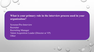 4
What is your primary role in the interview process used in your
organization?
Screener/Pre-Interview
Recruiter
Recruiting Manager
Talent Acquisition Leader (Director or VP)
Other
 