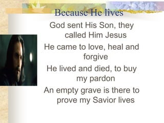 Because He lives God sent His Son, they called Him Jesus He came to love, heal and forgive He lived and died, to buy my pardon An empty grave is there to prove my Savior lives 