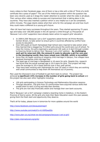 many videos to their Facebook page, one of them is has a title with a title of ‘Think of a birth
certificate like a piece of paper?’ The use of the rhetorical question within the question has
been very cleverly used as it drags the reader attention to wonder what the video is all about.
Their various other videos relate to success and improvement that is taking place in the
countries. They have also inserted a petition which is very helpful as it can be completely
within minutes. The page clearly states what their aims for this campaign are and how much
they could make a different to a young girl’s future.

-Plan UK have had many successes throughout the years. They started sponsoring 75 years
ago and today over 100,000 people in the UK sponsor a child through us.Thousands of
‘Because I am a Girl’ supporters have already taken action to support girls’ education.

       In 2009 6,500 ‘Because I am a Girl’ supporters asked former UK Prime Minister,
       Gordon Brown, to take action to ensure girls in countries affected by conflict have
       access to education.
       Over 600 pupils at South Hampstead High School were inspired to take action when
       they learned that a staggering 75 million girls around the world were out of school. To
       raise the money, the girls organised a sponsored 10K walk on 6 April through London
       to Downing Street to deliver their ‘Because I am a Girl’ petition. By challenging
       each girl to raise just £96, the amount it costs to educate a girl for one year
       in the developing world, they have raised over £38,000, which is incredible!
       Since Plan UK began working on stopping child marriage in Gazipur, five villages have
       declared themselves child marriage free.
       The legal age of marriage in Bangladesh is 18 years for girls. Despite this, research
       has found that the actual average age is 16.4 years for girls. This project will help
       raise the average to 18 in these districts over a four year period.
       They have been working with Vietnamese for over 20 years in which they are working
       with small communities to help them lift themselves out of poverty.

Plan used the Ghanaian’s love of football to get them back to school. The project has
achieved a significant 15% increase in the number of girls going back to school and
the project has also seen other highlights including:

       100 girls participating in Science Technology and Mathematics Education sessions
       Through education, 150 girls from 25 communities have acquired various skills that
       enable them to earn a living and help their families.
       The girls are now also financially aware and manage their own bank accounts.

Plan’s ‘Because I am a Girl’ campaign created a boarding home in Kailahun, in the Eastern
Province of Sierra Leone. All the girls who took their Basic Education exam this year passed,
giving them the fresh start and opportunity they deserve.

That’s all for today, please tune in tomorrow for more updates around the world

http://www.facebook.com/becauseiamagirl

http://www.youtube.com/watch?v=K-V0PDwaSSs

http://www.plan-uk.org/what-we-do/campaigns/because-i-am-a-girl/

http://plan-international.org/girls/
 