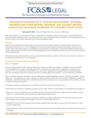 The Insurance Coverage Law Information Center
The following article is from National Underwriter’s latest online resource,
FC&S Legal: The Insurance Coverage Law Information Center.
BECAUSE OF EVIDENCE OF A “SPECIAL RELATIONSHIP” BETWEEN
INSUREDS AND THEIR BROKER, INSUREDS’ SUIT AGAINST BROKER
SHOULD NOT HAVE BEEN DISMISSED, NY’S HIGHEST COURT HOLDS
February 27, 2014 Steven A. Meyerowitz, Esq., Director, FC&S Legal
New York’s highest court, the New York Court of Appeals, has ruled that sufficient evidence of a “special relationship”
existed between insureds and their insurance broker such that a negligence lawsuit brought by the insureds against their
broker should not have been dismissed at the summary judgment stage.
The Case
Deborah Voss and three business entities that she owned and controlled sued their insurance broker, CH Insurance
Brokerage Services Co., Inc. (“CHI”), alleging that they had suffered property damage and business interruption as a
result of water damage that had occurred following three separate roof breaches. The plaintiffs alleged that they had a
“special relationship” with CHI and that CHI had negligently secured inadequate levels of business interruption insurance
for the roof breaches.
Following discovery, CHI moved for summary judgment dismissing the complaint. The trial court granted its motion and
the dispute reached the N.Y. Court of Appeals.
The Decision of the New York Court of Appeals
The court reversed.
The court observed that, in the ordinary broker-client setting, the client may prevail in a negligence action only where
it could establish that it made a particular request for coverage to the broker and the requested coverage was not
procured. The court noted that the plaintiffs in this case had not alleged that they specifically had requested higher
business interruption policy limits and they had not proceeded against CHI under this common law theory of liability.
The court added, however, that where a special relationship developed between a broker and client, the broker “may be
liable, even in the absence of a specific request, for failing to advise or direct the client to obtain additional coverage.” It
noted that, under New York law, there were three situations that could give rise to a special relationship, thereby creating
an additional duty of advisement:
1) the agent received compensation for consultation apart from payment of the premiums;
2) there was some interaction regarding a question of coverage, with the insured relying on the expertise of the agent; or
3) there was a course of dealing over an extended period of time that would have put objectively reasonable insurance
agents on notice that their advice was being sought and specially relied on.
Here, the court found, “there was some interaction regarding a question of [business interruption] coverage, with the
insured relying on the expertise of the agent.” The court noted that Ms. Voss had:
1) testified that she and a CHI representative had discussed business interruption insurance from the inception of their
business relationship;
2) asserted that the CHI representative had requested sales figures and other relevant data to calculate the proper level of
coverage;
Call 1-800-543-0874 | Email customerservice@SummitProNets.com | www.fcandslegal.com
 