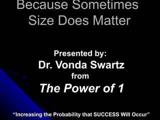 Because Sometimes  Size Does Matter Presented by:  Dr. Vonda Swartz from  The Power of 1 “ Increasing the Probability that SUCCESS Will Occur” 